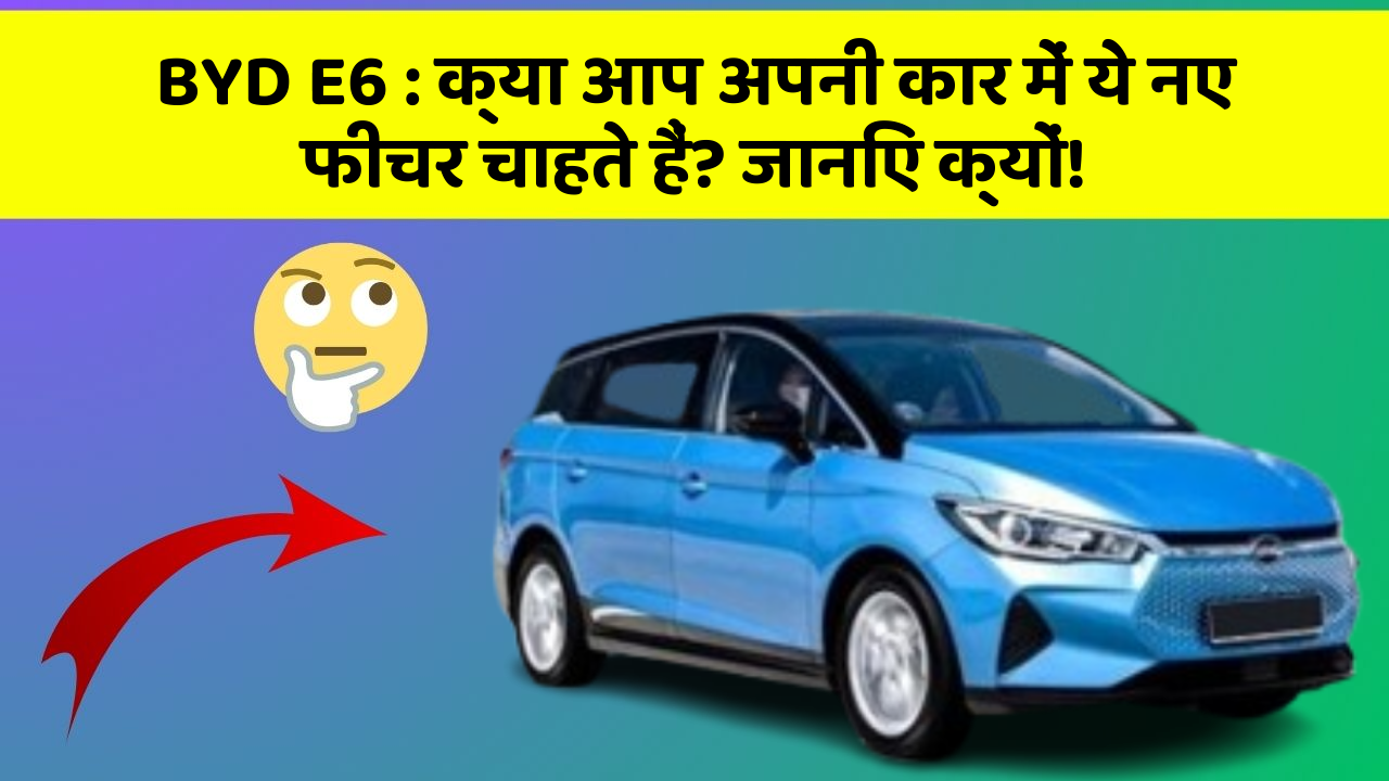 BYD E6: क्या आप अपनी कार में ये नए फीचर चाहते हैं? जानिए क्यों!