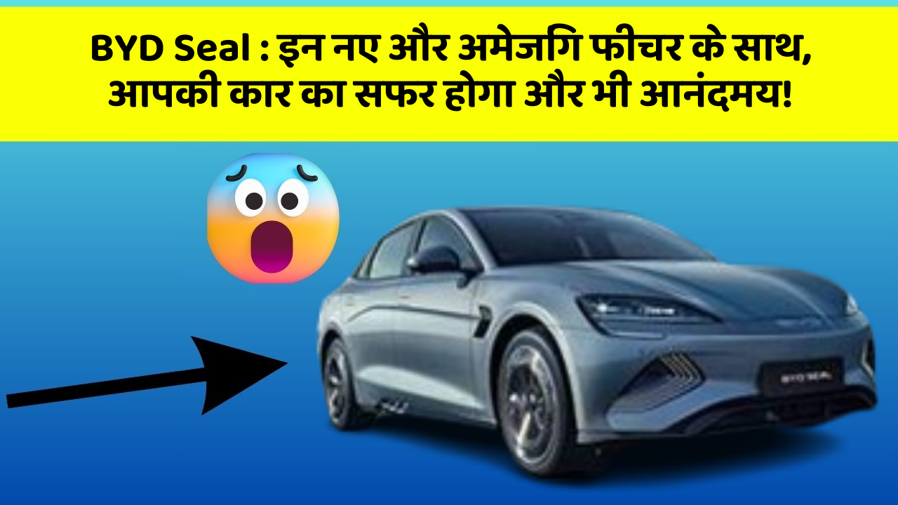 BYD Seal: इन नए और अमेजिंग फीचर के साथ, आपकी कार का सफर होगा और भी आनंदमय!